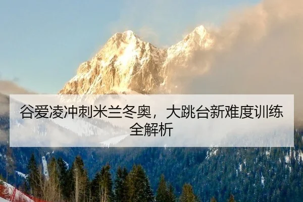 谷爱凌冲刺米兰冬奥，大跳台新难度训练全解析